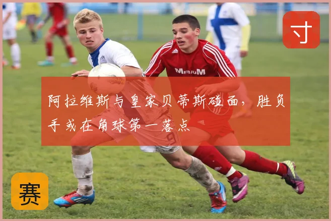 阿拉维斯与皇家贝蒂斯碰面,胜负手或在角球第一落点